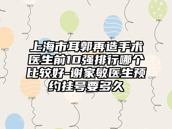 上海市耳郭再造手术医生前10强排行哪个比较好-谢家敏医生预约挂号要多久