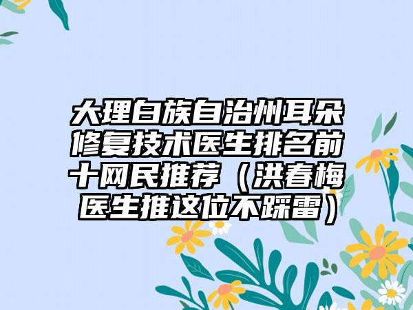 大理白族自治州耳朵修复技术医生排名前十网民推荐（洪春梅医生推这位不踩雷）