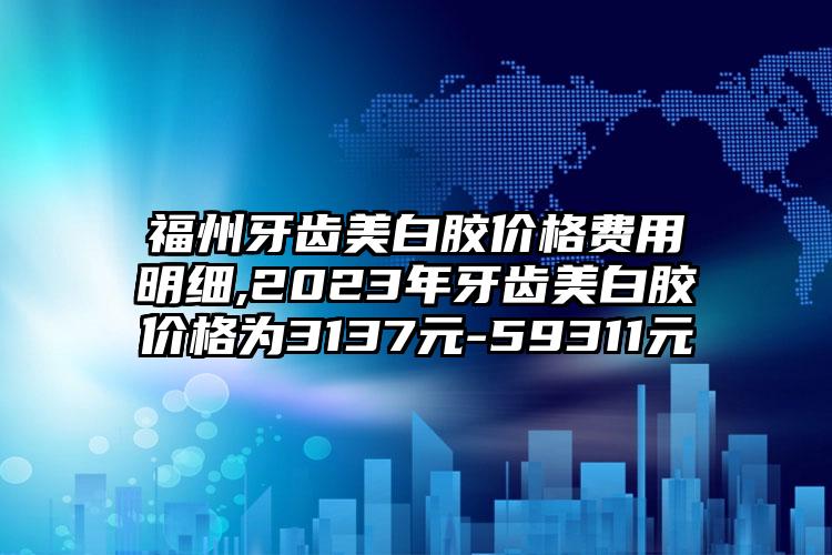 福州牙齿美白胶价格费用明细,2023年牙齿美白胶价格为3137元-59311元