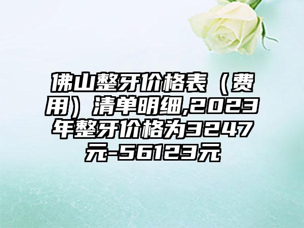 佛山整牙价格表（费用）清单明细,2023年整牙价格为3247元-56123元