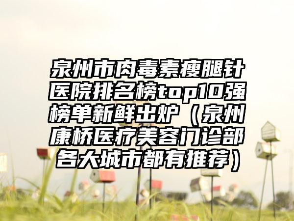 泉州市肉毒素瘦腿针医院排名榜top10强榜单新鲜出炉（泉州康桥医疗美容门诊部各大城市都有推荐）