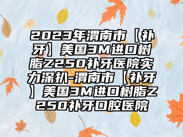 2023年渭南市【补牙】美国3M进口树脂Z250补牙医院实力深扒-渭南市【补牙】美国3M进口树脂Z250补牙口腔医院