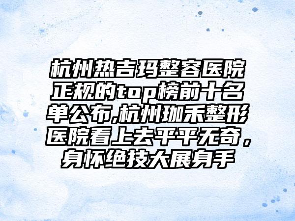 杭州热吉玛整容医院正规的top榜前十名单公布,杭州珈禾整形医院看上去平平无奇，身怀绝技大展身手