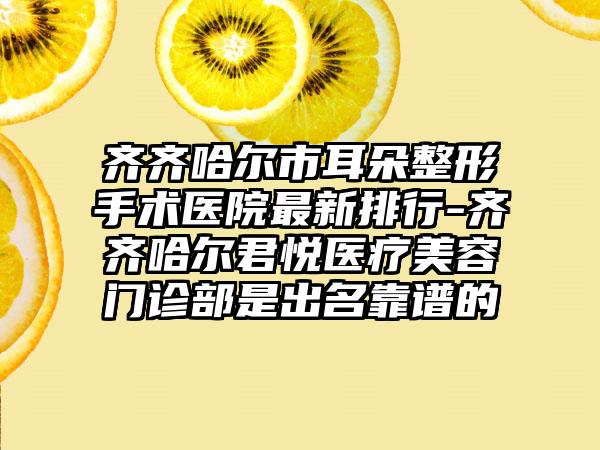 齐齐哈尔市耳朵整形手术医院非常新排行-齐齐哈尔君悦医疗美容门诊部是出名靠谱的