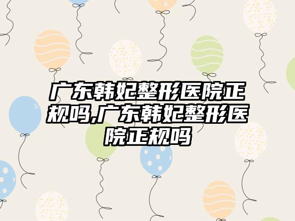 广东韩妃整形医院正规吗,广东韩妃整形医院正规吗