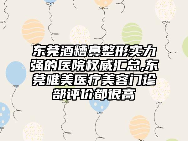 东莞酒糟鼻整形实力强的医院权威汇总,东莞唯美医疗美容门诊部评价都很高