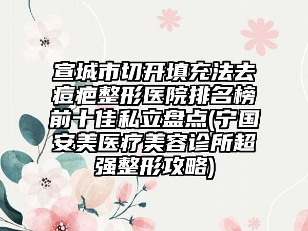 宣城市切开填充法去痘疤整形医院排名榜前十佳私立盘点(宁国安美医疗美容诊所超强整形攻略)