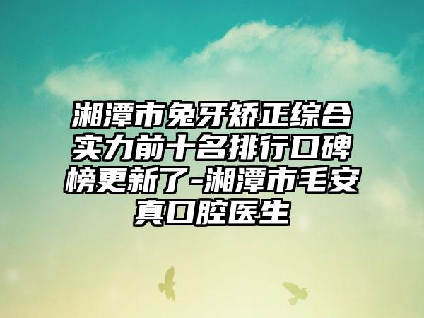 湘潭市兔牙矫正综合实力前十名排行口碑榜更新了-湘潭市毛安真口腔医生