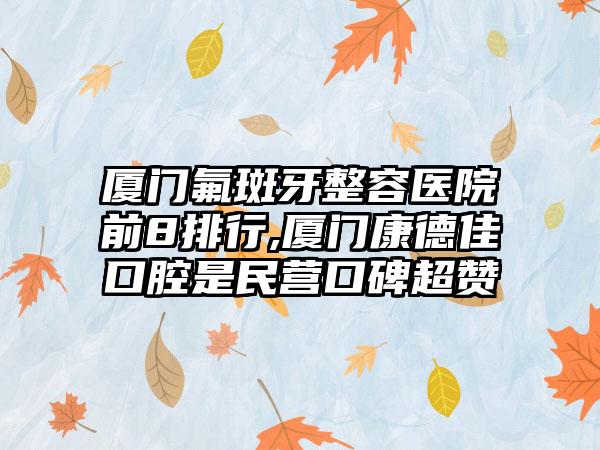 厦门氟斑牙整容医院前8排行,厦门康德佳口腔是民营口碑超赞