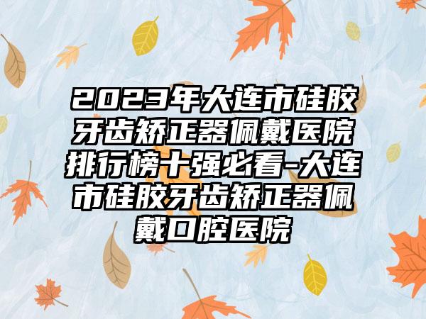 2023年大连市硅胶牙齿矫正器佩戴医院排行榜十强必看-大连市硅胶牙齿矫正器佩戴口腔医院