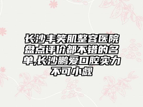 长沙丰笑肌整容医院盘点评价都不错的名单,长沙鹏爱口腔实力不可小觑