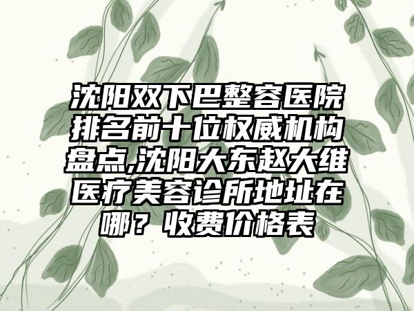 沈阳双下巴整容医院排名前十位权威机构盘点,沈阳大东赵大维医疗美容诊所地址在哪？收费价格表