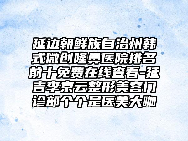 延边朝鲜族自治州韩式微创隆鼻医院排名前十免费在线查看-延吉李京云整形美容门诊部个个是医美大咖