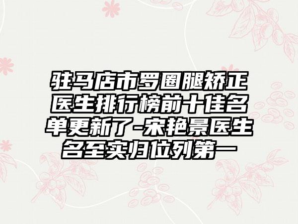 驻马店市罗圈腿矫正医生排行榜前十佳名单更新了-宋艳景医生名至实归位列第一