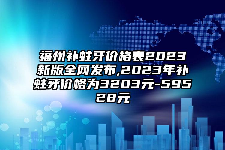 福州补蛀牙价格表2023新版全网发布,2023年补蛀牙价格为3203元-59528元