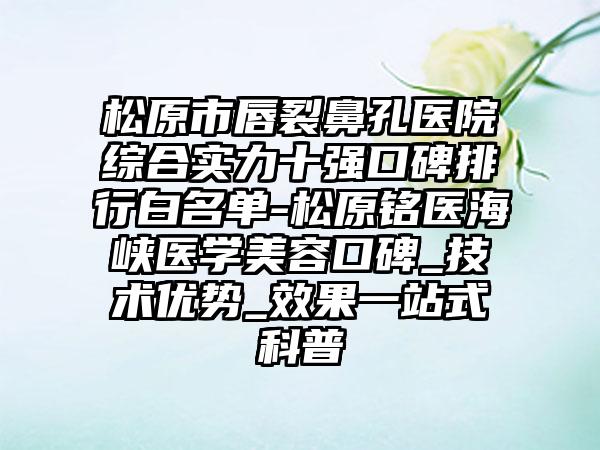 松原市唇裂鼻孔医院综合实力十强口碑排行白名单-松原铭医海峡医学美容口碑_技术优势_成果一站式科普