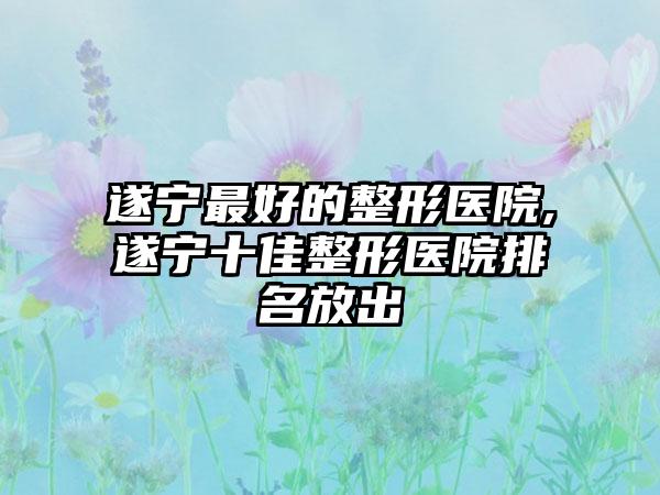 遂宁较好的整形医院,遂宁十佳整形医院排名放出