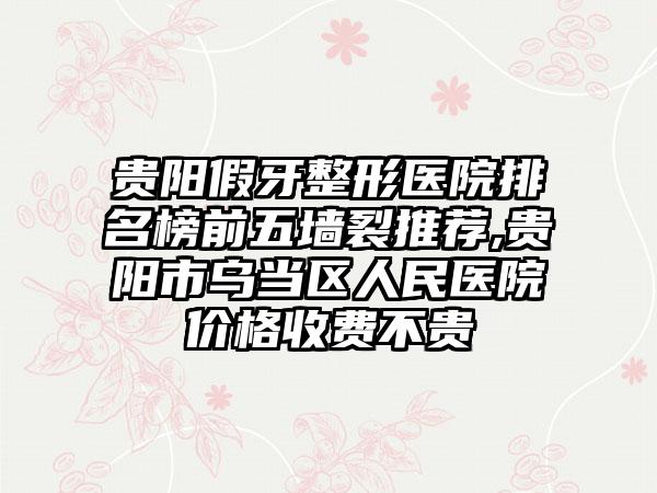 贵阳假牙整形医院排名榜前五墙裂推荐,贵阳市乌当区人民医院价格收费不贵