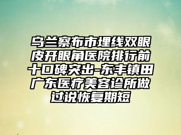 乌兰察布市埋线双眼皮开眼角医院排行前十口碑突出-东丰镇田广东医疗美容诊所做过说修复期短