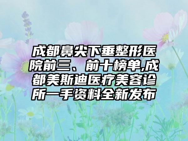 成都鼻尖下垂整形医院前三、前十榜单,成都美斯迪医疗美容诊所一手资料全新发布