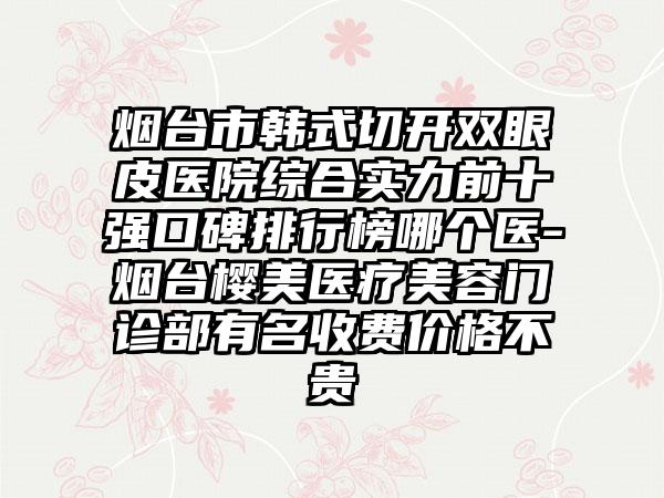 烟台市韩式切开双眼皮医院综合实力前十强口碑排行榜哪个医-烟台樱美医疗美容门诊部有名收费价格不贵