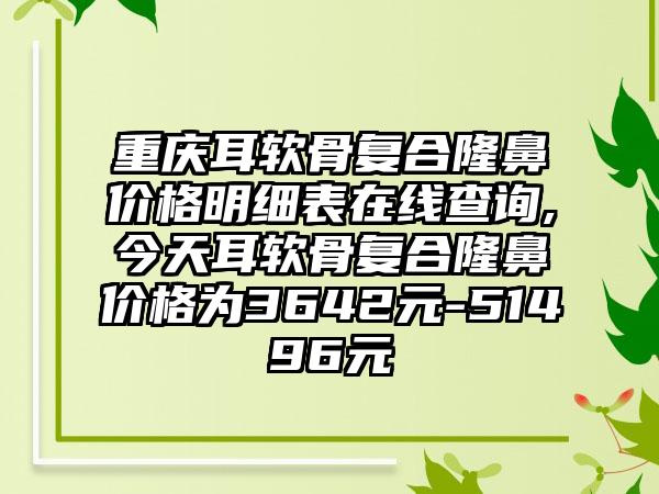 重庆耳软骨复合隆鼻价格明细表在线查询,今天耳软骨复合隆鼻价格为3642元-51496元