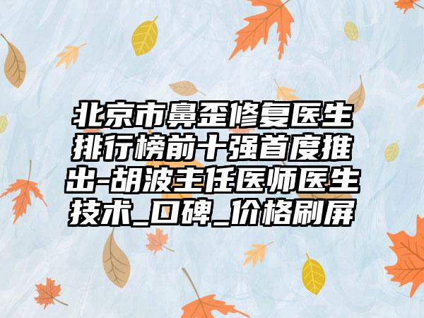 北京市鼻歪修复医生排行榜前十强首度推出-胡波主任医师医生技术_口碑_价格刷屏