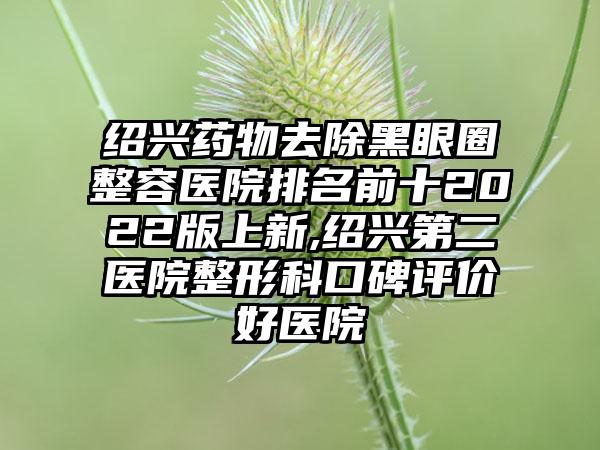 绍兴药物去除黑眼圈整容医院排名前十2022版上新,绍兴第二医院整形科口碑评价好医院