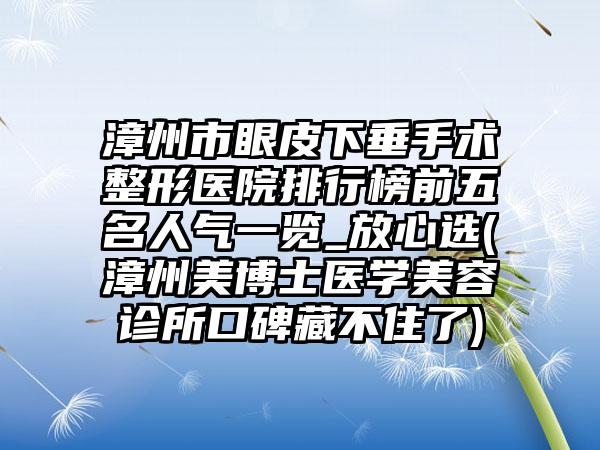 漳州市眼皮下垂手术整形医院排行榜前五名人气一览_放心选(漳州美博士医学美容诊所口碑藏不住了)