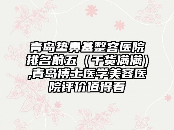 青岛垫鼻基整容医院排名前五（干货满满）,青岛博士医学美容医院评价值得看