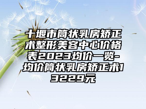 十堰市筒状乳房矫正术整形美容中心价格表2023均价一览-均价筒状乳房矫正术13229元