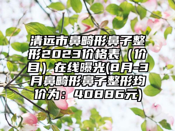 清远市鼻畸形鼻子整形2023价格表（价目）在线曝光(8月-3月鼻畸形鼻子整形均价为：40886元)