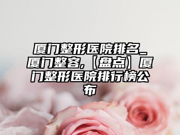 厦门整形医院排名_厦门整容,【盘点】厦门整形医院排行榜公布