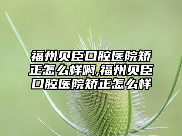 福州贝臣口腔医院矫正怎么样啊,福州贝臣口腔医院矫正怎么样