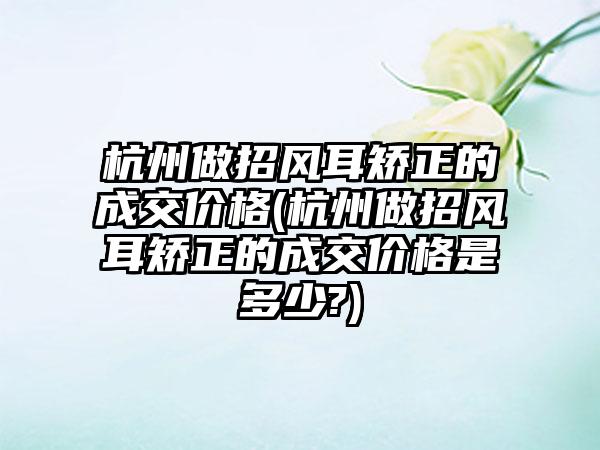 杭州做招风耳矫正的成交价格(杭州做招风耳矫正的成交价格是多少?)