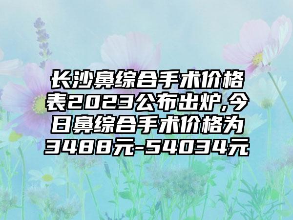 长沙鼻综合手术价格表2023公布出炉,今日鼻综合手术价格为3488元-54034元