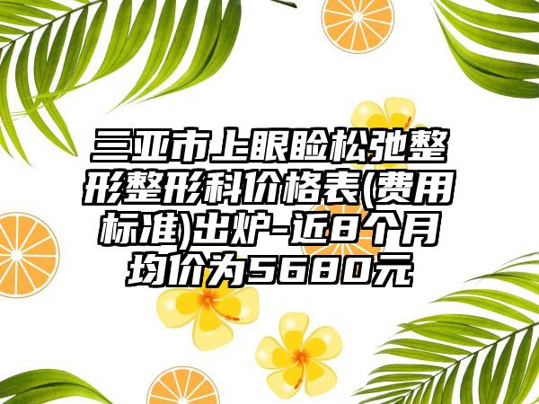 三亚市上眼睑松弛整形整形科价格表(费用标准)出炉-近8个月均价为5680元