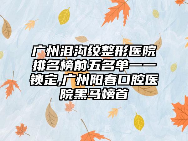 广州泪沟纹整形医院排名榜前五名单一一锁定,广州阳春口腔医院黑马榜首