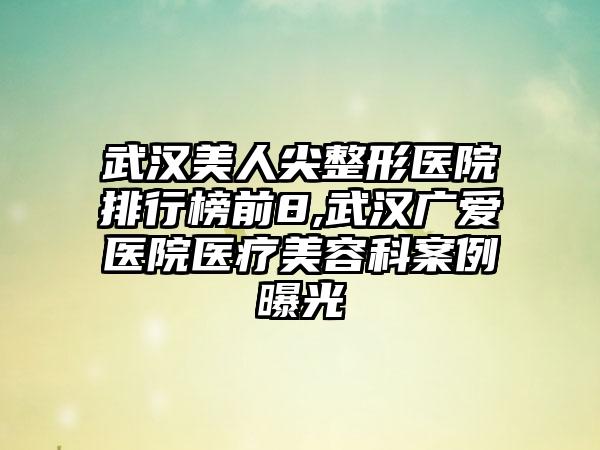 武汉美人尖整形医院排行榜前8,武汉广爱医院医疗美容科实例曝光