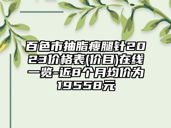 百色市抽脂瘦腿针2023价格表(价目)在线一览-近8个月均价为19558元