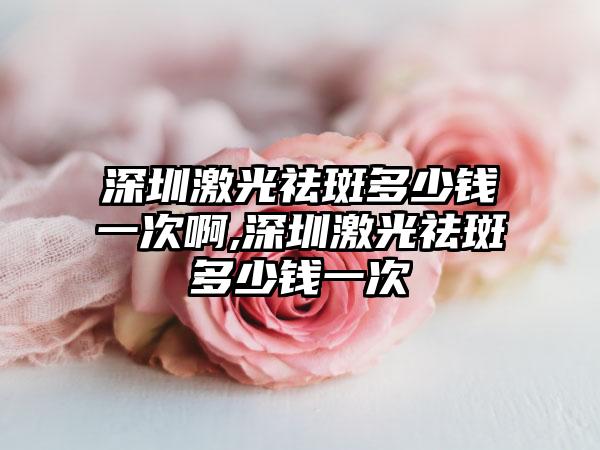 深圳激光祛斑多少钱一次啊,深圳激光祛斑多少钱一次