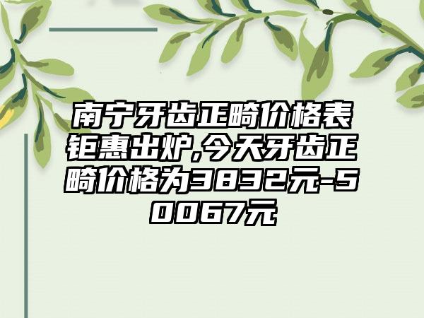 南宁牙齿正畸价格表钜惠出炉,今天牙齿正畸价格为3832元-50067元