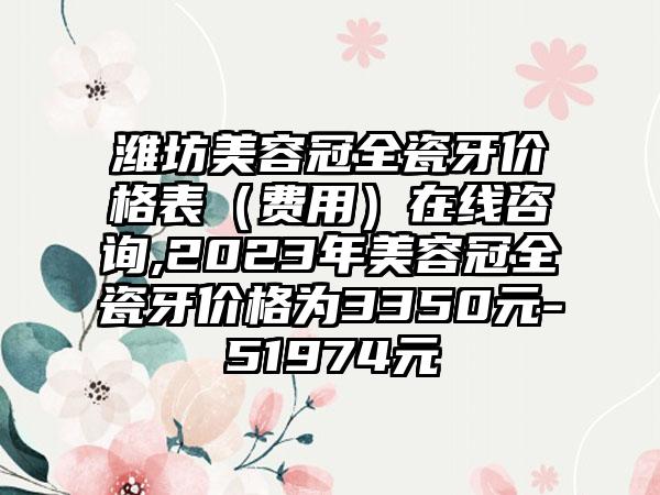 潍坊美容冠全瓷牙价格表（费用）在线咨询,2023年美容冠全瓷牙价格为3350元-51974元