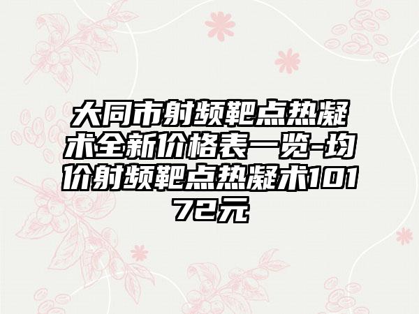 大同市射频靶点热凝术全新价格表一览-均价射频靶点热凝术10172元