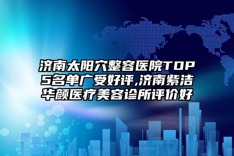 济南太阳穴整容医院TOP5名单广受好评,济南紫洁华颜医疗美容诊所评价好