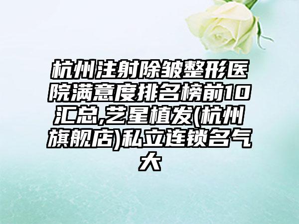 杭州注射除皱整形医院满意度排名榜前10汇总,艺星植发(杭州旗舰店)私立连锁名气大