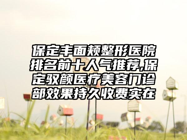 保定丰面颊整形医院排名前十人气推荐,保定驭颜医疗美容门诊部成果持久收费实在