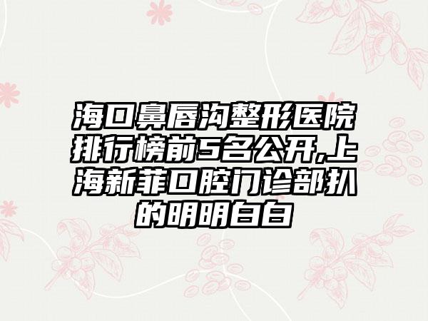 海口鼻唇沟整形医院排行榜前5名公开,上海新菲口腔门诊部扒的明明白白