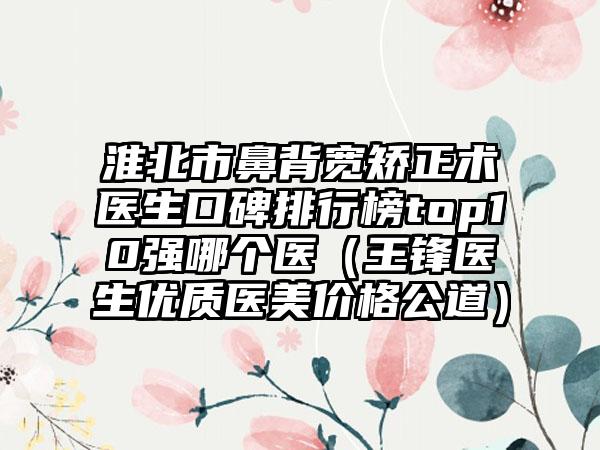 淮北市鼻背宽矫正术医生口碑排行榜top10强哪个医（王锋医生优质医美价格公道）