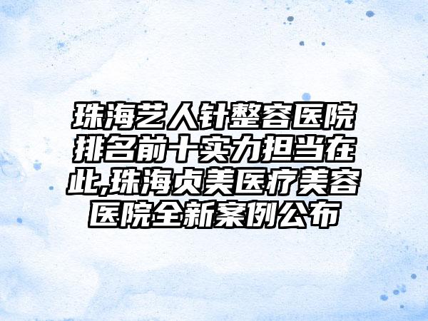 珠海艺人针整容医院排名前十实力担当在此,珠海贞美医疗美容医院全新实例公布